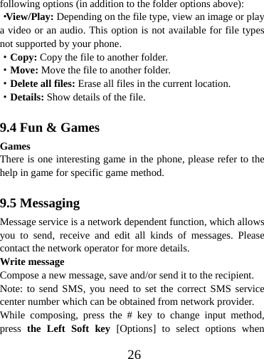  26following options (in addition to the folder options above): ·View/Play: Depending on the file type, view an image or play a video or an audio. This option is not available for file types not supported by your phone. ·Copy: Copy the file to another folder. ·Move: Move the file to another folder. ·Delete all files: Erase all files in the current location. ·Details: Show details of the file.  9.4 Fun &amp; Games Games There is one interesting game in the phone, please refer to the help in game for specific game method.  9.5 Messaging Message service is a network dependent function, which allows you to send, receive and edit all kinds of messages. Please contact the network operator for more details. Write message Compose a new message, save and/or send it to the recipient. Note: to send SMS, you need to set the correct SMS service center number which can be obtained from network provider. While composing, press the # key to change input method, press  the Left Soft key [Options] to select options when 