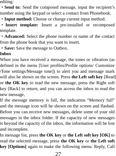  27editing: ·Send to: Send the composed message, input the recipient’s number using the keypad or select a contact from Phonebook. ·Input method: Choose or change current input method. ·Insert template: Insert a pre-installed or recomposed template. ·Advanced: Select the phone number or name of the contact from the phone book that you want to insert. ·Save: Save the message to Outbox. Inbox When you have received a message, the tones or vibration (as defined in the menu [User profiles/Profile options/ Customize /Tone settings/Message tone]) to alert you and message mark will also be shown on the screen. Press the Left soft key [Read] or the OK key to read the new message, press the Right soft key [Back] to return, and you can access the inbox to read the new message,   If the message memory is full, the indication “Memory full” and the message icon will be shown on the screen and flashed. Before you can receive new messages, delete some of your old messages in the inbox folder. If the capacity of new messages is beyond the capacity of the inbox, the information will be lost and incomplete. In message list, press the OK key or the Left soft key [OK] to read the selected message, press the OK key or the Left soft key [Options] again to make the following menu: Reply, Call 