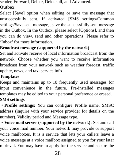  28sender, Forward, Delete, Delete all, and Advanced. Outbox Select [Save] option when editing or save the message that unsuccessfully sent. If activated [SMS settings/Common settings/Save sent message], save the successfully sent message in the Outbox. In the Outbox, please select [Options], and then you can do view, send and other operations. Please refer to ‘Inbox’ for more information. Broadcast message (supported by the network) Set and activate receive of local information broadcast from the network. Choose whether you want to receive information broadcast from your network such as weather forecast, traffic update, news, and taxi service info.   Template s Keeps and maintains up to 10 frequently used messages for input convenience in the future. Pre-installed messages templates may be edited to your personal preference or erased.   SMS settings ·Profile settings: You can configure Profile name, SMSC address (inquire with your service provider for details on the number), Validity period and Message type. ·Voice mail server (supported by the network): Set and call your voice mail number. Your network may provide or support voice mailboxes. It is a service that lets your callers leave a voice message at a voice mailbox assigned to you for your later retrieval. You may have to apply for the service and secure the 