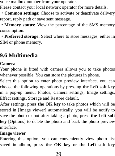  29voice mailbox number from your operator. Please contact your local network operator for more details. ·Common settings: Choose to activate or deactivate delivery report, reply path or save sent message. ·Memory status: View the percentage of the SMS memory consumption. ·Preferred storage: Select where to store messages, either in SIM or phone memory.  9.6 Multimedia Camera Your phone is fitted with camera allows you to take photos whenever possible. You can store the pictures in phone. Select this option to enter photo preview interface, you can choose the following operations by pressing the Left soft key in a pop-up menu: Photos, Camera settings, Image settings, Effect settings, Storage and Restore default. After settings, press the OK key to take photos which will be stored in [Image viewer] automatically, you will be notify to save the photo or not after taking a photo, press the Left soft key [Options] to delete the photo and back the photo preview interface.  Image viewer Entering this option, you can conveniently view photo list saved in album, press the OK key or the Left soft key 