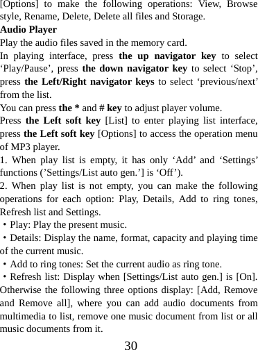  30[Options] to make the following operations: View, Browse style, Rename, Delete, Delete all files and Storage. Audio Player Play the audio files saved in the memory card. In playing interface, press the up navigator key to select ‘Play/Pause’, press the down navigator key to select ‘Stop’, press the Left/Right navigator keys to select ‘previous/next’ from the list. You can press the * and # key to adjust player volume.   Press the Left soft key [List] to enter playing list interface, press the Left soft key [Options] to access the operation menu of MP3 player.   1. When play list is empty, it has only ‘Add’ and ‘Settings’ functions (’Settings/List auto gen.’] is ‘Off’). 2. When play list is not empty, you can make the following operations for each option: Play, Details, Add to ring tones, Refresh list and Settings. ·Play: Play the present music. ·Details: Display the name, format, capacity and playing time of the current music. ·Add to ring tones: Set the current audio as ring tone. ·Refresh list: Display when [Settings/List auto gen.] is [On]. Otherwise the following three options display: [Add, Remove and Remove all], where you can add audio documents from multimedia to list, remove one music document from list or all music documents from it.   