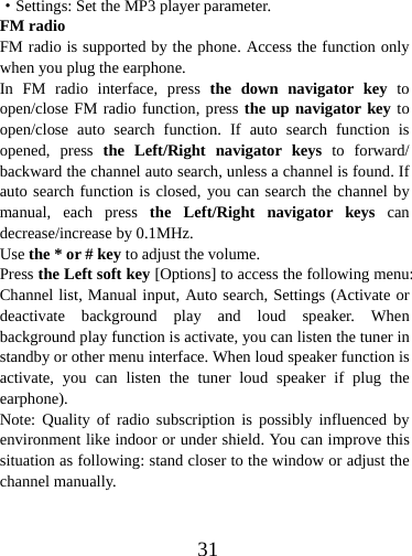  31·Settings: Set the MP3 player parameter. FM radio FM radio is supported by the phone. Access the function only when you plug the earphone. In FM radio interface, press  the down navigator key to open/close FM radio function, press the up navigator key to open/close auto search function. If auto search function is opened, press the Left/Right navigator keys to forward/ backward the channel auto search, unless a channel is found. If auto search function is closed, you can search the channel by manual, each press the Left/Right navigator keys can decrease/increase by 0.1MHz. Use the * or # key to adjust the volume. Press the Left soft key [Options] to access the following menu: Channel list, Manual input, Auto search, Settings (Activate or deactivate background play and loud speaker. When background play function is activate, you can listen the tuner in standby or other menu interface. When loud speaker function is activate, you can listen the tuner loud speaker if plug the earphone). Note: Quality of radio subscription is possibly influenced by environment like indoor or under shield. You can improve this situation as following: stand closer to the window or adjust the channel manually.  