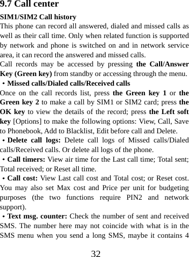  329.7 Call center SIM1/SIM2 Call history This phone can record all answered, dialed and missed calls as well as their call time. Only when related function is supported by network and phone is switched on and in network service area, it can record the answered and missed calls. Call records may be accessed by pressing the Call/Answer Key (Green key) from standby or accessing through the menu. ·Missed calls/Dialed calls/Received calls Once on the call records list, press the Green key 1 or  the Green key 2 to make a call by SIM1 or SIM2 card; press the OK key to view the details of the record; press the Left soft key [Options] to make the following options: View, Call, Save to Phonebook, Add to Blacklist, Edit before call and Delete. ·Delete call logs: Delete call logs of Missed calls/Dialed calls/Received calls. Or delete all logs of the phone. ·Call timers: View air time for the Last call time; Total sent; Total received; or Reset all time. ·Call cost: View Last call cost and Total cost; or Reset cost. You may also set Max cost and Price per unit for budgeting purposes (the two functions require PIN2 and network support). ·Text msg. counter: Check the number of sent and received SMS. The number here may not coincide with what is in the SMS menu when you send a long SMS, maybe it contains 4 