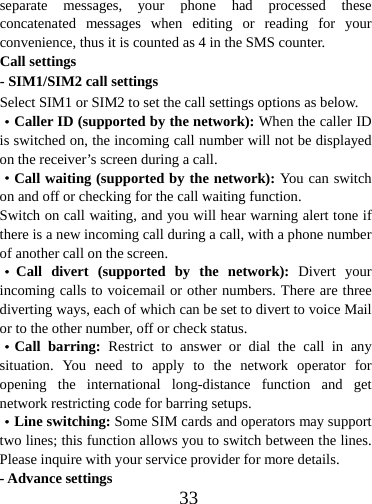  33separate messages, your phone had processed these concatenated messages when editing or reading for your convenience, thus it is counted as 4 in the SMS counter. Call settings - SIM1/SIM2 call settings Select SIM1 or SIM2 to set the call settings options as below. ·Caller ID (supported by the network): When the caller ID is switched on, the incoming call number will not be displayed on the receiver’s screen during a call.   ·Call waiting (supported by the network): You can switch on and off or checking for the call waiting function. Switch on call waiting, and you will hear warning alert tone if there is a new incoming call during a call, with a phone number of another call on the screen. ·Call divert (supported by the network): Divert your incoming calls to voicemail or other numbers. There are three diverting ways, each of which can be set to divert to voice Mail or to the other number, off or check status. ·Call barring: Restrict to answer or dial the call in any situation. You need to apply to the network operator for opening the international long-distance function and get network restricting code for barring setups.   ·Line switching: Some SIM cards and operators may support two lines; this function allows you to switch between the lines.   Please inquire with your service provider for more details.   - Advance settings 