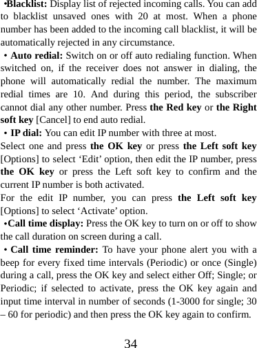  34·Blacklist: Display list of rejected incoming calls. You can add to blacklist unsaved ones with 20 at most. When a phone number has been added to the incoming call blacklist, it will be automatically rejected in any circumstance.   ·Auto redial: Switch on or off auto redialing function. When switched on, if the receiver does not answer in dialing, the phone will automatically redial the number. The maximum redial times are 10. And during this period, the subscriber cannot dial any other number. Press the Red key or the Right soft key [Cancel] to end auto redial. ·IP dial: You can edit IP number with three at most. Select one and press the OK key or press the Left soft key [Options] to select ‘Edit’ option, then edit the IP number, press the OK key or press the Left soft key to confirm and the current IP number is both activated.   For the edit IP number, you can press the Left soft key [Options] to select ‘Activate’ option.   ·Call time display: Press the OK key to turn on or off to show the call duration on screen during a call.   ·Call time reminder: To have your phone alert you with a beep for every fixed time intervals (Periodic) or once (Single) during a call, press the OK key and select either Off; Single; or Periodic; if selected to activate, press the OK key again and input time interval in number of seconds (1-3000 for single; 30 – 60 for periodic) and then press the OK key again to confirm.  