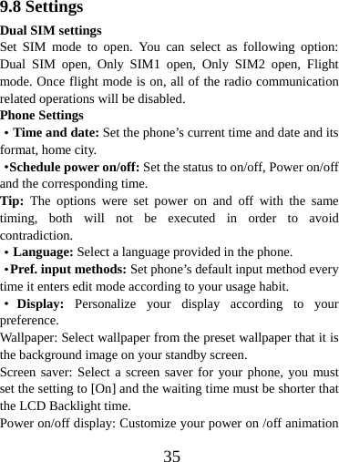  359.8 Settings Dual SIM settings Set SIM mode to open. You can select as following option: Dual SIM open, Only SIM1 open, Only SIM2 open, Flight mode. Once flight mode is on, all of the radio communication related operations will be disabled. Phone Settings ·Time and date: Set the phone’s current time and date and its format, home city. ·Schedule power on/off: Set the status to on/off, Power on/off and the corresponding time. Tip:  The options were set power on and off with the same timing, both will not be executed in order to avoid contradiction. ·Language: Select a language provided in the phone. ·Pref. input methods: Set phone’s default input method every time it enters edit mode according to your usage habit. ·Display: Personalize your display according to your preference.  Wallpaper: Select wallpaper from the preset wallpaper that it is the background image on your standby screen.   Screen saver: Select a screen saver for your phone, you must set the setting to [On] and the waiting time must be shorter that the LCD Backlight time.   Power on/off display: Customize your power on /off animation 