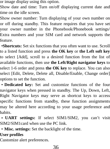  36or image display using this option. Show date and time: Turn on/off displaying current date and time on the idle screen. Show owner number: Turn displaying of your own number on or off during standby. This feature requires that you have set your owner number in the Phonebook/Phonebook settings/ Extra numbers and your SIM card and network supports the feature. ·Shortcuts: Set six functions that you often want to use. Scroll to a listed function and press the OK key or the Left soft key to select [Add], scroll to a desired function from the list of available functions, then use the Left/Right navigator keys to select 1-6 order and press the OK key to replace. You can also select [Edit, Delete, Delete all, Disable/Enable, Change order] options to set the function.     ·Dedicated key: Set and customize functions of the four navigator keys when pressed in standby. The Up, Down, Left, Right Navigator keys may serve as shortcut keys to access specific functions from standby, these function assignments may be altered here according to your usage preference and habits. ·UART settings: If select SIM1/SIM2, you can’t visit SIM2/SIM1card when use the PC link. ·Misc. settings: Set the backlight of the time. User profiles Customize alert preferences. 
