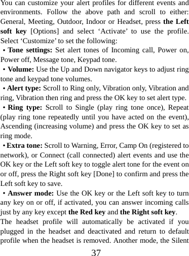  37You can customize your alert profiles for different events and environments. Follow the above path and scroll to either: General, Meeting, Outdoor, Indoor or Headset, press the Left soft key [Options] and select ‘Activate’ to use the profile. Select ‘Customize’ to set the following: ·Tone settings: Set alert tones of Incoming call, Power on, Power off, Message tone, Keypad tone. ·Volume: Use the Up and Down navigator keys to adjust ring tone and keypad tone volumes. ·Alert type: Scroll to Ring only, Vibration only, Vibration and ring, Vibration then ring and press the OK key to set alert type. ·Ring type: Scroll to Single (play ring tone once), Repeat (play ring tone repeatedly until you have acted on the event), Ascending (increasing volume) and press the OK key to set as ring mode. ·Extra tone: Scroll to Warning, Error, Camp On (registered to network), or Connect (call connected) alert events and use the OK key or the Left soft key to toggle alert tone for the event on or off, press the Right soft key [Done] to confirm and press the Left soft key to save. ·Answer mode: Use the OK key or the Left soft key to turn any key on or off, if activated, you can answer incoming calls just by any key except the Red key and the Right soft key. The headset profile will automatically be activated if you plugged in the headset and deactivated and return to default profile when the headset is removed. Another mode, the Silent 