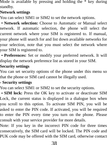  38Mode is available by pressing and holding the * key during standby. Network settings You can select SIM1 or SIM2 to set the network options. ·Network selection: Choose to Automatic or Manual select network. If automatic selection, the phone will select the current network where your SIM is registered to. If manual, your phone will search for and list down available networks for your selection, note that you must select the network where your SIM is registered to.   ·Preferences: Set or modify your preferred network. It will display the network preference list as stored in your SIM. Security settings You can set security options of the phone under this menu so that the phone or SIM card cannot be illegally used. - Security settings You can select SIM1 or SIM2 to set the security options. ·SIM lock: Press the OK key to activate or deactivate SIM Lock, the current status is displayed in a dialogue box when you scroll to this option. To activate SIM PIN, you will be asked to enter the PIN code. If activated, you will be required to enter the PIN every time you turn on the phone. Please consult with your service provider for more details. Note: If you key in the incorrect PIN code for three times consecutively, the SIM card will be locked. The PIN code and PUK code may be offered with the SIM card, otherwise contact 