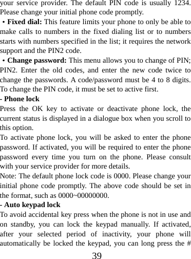  39your service provider. The default PIN code is usually 1234. Please change your initial phone code promptly.   ·Fixed dial: This feature limits your phone to only be able to make calls to numbers in the fixed dialing list or to numbers starts with numbers specified in the list; it requires the network support and the PIN2 code. ·Change password: This menu allows you to change of PIN; PIN2. Enter the old codes, and enter the new code twice to change the passwords. A code/password must be 4 to 8 digits. To change the PIN code, it must be set to active first. - Phone lock Press the OK key to activate or deactivate phone lock, the current status is displayed in a dialogue box when you scroll to this option.   To activate phone lock, you will be asked to enter the phone password. If activated, you will be required to enter the phone password every time you turn on the phone. Please consult with your service provider for more details. Note: The default phone lock code is 0000. Please change your initial phone code promptly. The above code should be set in the format, such as 0000~00000000. - Auto keypad lock To avoid accidental key press when the phone is not in use and on standby, you can lock the keypad manually. If activated, after your selected period of inactivity, your phone will automatically be locked the keypad, you can long press the # 