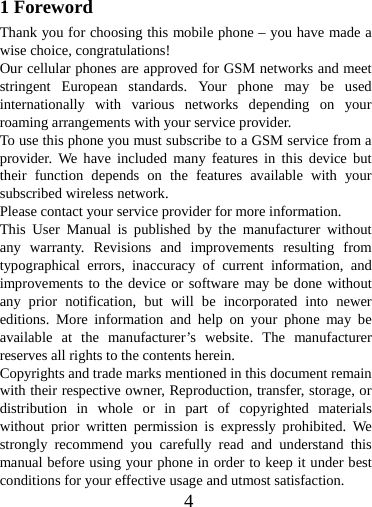  41 Foreword Thank you for choosing this mobile phone – you have made a wise choice, congratulations! Our cellular phones are approved for GSM networks and meet stringent European standards. Your phone may be used internationally with various networks depending on your roaming arrangements with your service provider. To use this phone you must subscribe to a GSM service from a provider. We have included many features in this device but their function depends on the features available with your subscribed wireless network. Please contact your service provider for more information. This User Manual is published by the manufacturer without any warranty. Revisions and improvements resulting from typographical errors, inaccuracy of current information, and improvements to the device or software may be done without any prior notification, but will be incorporated into newer editions. More information and help on your phone may be available at the manufacturer’s website. The manufacturer reserves all rights to the contents herein. Copyrights and trade marks mentioned in this document remain with their respective owner, Reproduction, transfer, storage, or distribution in whole or in part of copyrighted materials without prior written permission is expressly prohibited. We strongly recommend you carefully read and understand this manual before using your phone in order to keep it under best conditions for your effective usage and utmost satisfaction. 