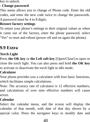  40key to unlock. - Change password This menu allows you to change of Phone code. Enter the old codes, and enter the new code twice to change the passwords. A password must be 4 to 8 digits. Restore factory settings To return your phone’s settings to their original values as when it came out of the factory, enter the phone password, select “Yes” to reset and reboot (power off and on again the phone).  9.9 Extra Torch Light Press the OK key or the Left soft key [Open/Close] to open or close the torch light. You can also press and hold the OK key to activate or deactivate the torch light in idle mode. Calculator Your phone provides you a calculator with four basic functions, which facilitates simple calculations. Note: The accuracy rate of calculator is 12 effective numbers, and calculations of over nine effective numbers will cause errors. Calendar Select the calendar menu, and the screen will display the calendar of that month, with date of that day shown by a special color. Press the navigator keys to modify date and 