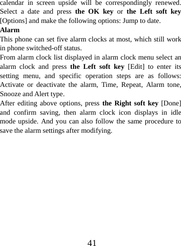  41calendar in screen upside will be correspondingly renewed. Select a date and press the OK key or the Left soft key [Options] and make the following options: Jump to date. Alarm This phone can set five alarm clocks at most, which still work in phone switched-off status. From alarm clock list displayed in alarm clock menu select an alarm clock and press the Left soft key [Edit] to enter its setting menu, and specific operation steps are as follows: Activate or deactivate the alarm, Time, Repeat, Alarm tone, Snooze and Alert type. After editing above options, press the Right soft key [Done] and confirm saving, then alarm clock icon displays in idle mode upside. And you can also follow the same procedure to save the alarm settings after modifying.            