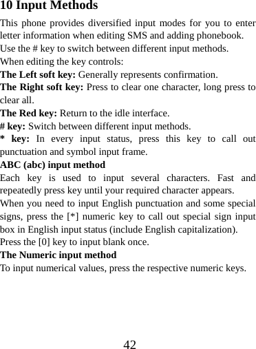  4210 Input Methods This phone provides diversified input modes for you to enter letter information when editing SMS and adding phonebook.   Use the # key to switch between different input methods. When editing the key controls: The Left soft key: Generally represents confirmation. The Right soft key: Press to clear one character, long press to clear all. The Red key: Return to the idle interface. # key: Switch between different input methods. * key: In every input status, press this key to call out punctuation and symbol input frame. ABC (abc) input method Each key is used to input several characters. Fast and repeatedly press key until your required character appears. When you need to input English punctuation and some special signs, press the [*] numeric key to call out special sign input box in English input status (include English capitalization). Press the [0] key to input blank once. The Numeric input method To input numerical values, press the respective numeric keys.     