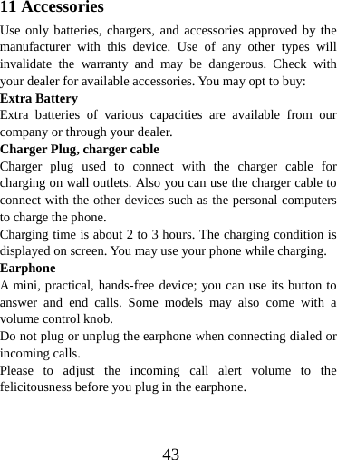  4311 Accessories Use only batteries, chargers, and accessories approved by the manufacturer with this device. Use of any other types will invalidate the warranty and may be dangerous. Check with your dealer for available accessories. You may opt to buy: Extra Battery Extra batteries of various capacities are available from our company or through your dealer. Charger Plug, charger cable Charger plug used to connect with the charger cable for charging on wall outlets. Also you can use the charger cable to connect with the other devices such as the personal computers to charge the phone.     Charging time is about 2 to 3 hours. The charging condition is displayed on screen. You may use your phone while charging. Earphone A mini, practical, hands-free device; you can use its button to answer and end calls. Some models may also come with a volume control knob.   Do not plug or unplug the earphone when connecting dialed or incoming calls. Please to adjust the incoming call alert volume to the felicitousness before you plug in the earphone. 