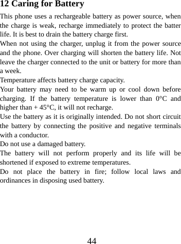  4412 Caring for Battery This phone uses a rechargeable battery as power source, when the charge is weak, recharge immediately to protect the batter life. It is best to drain the battery charge first. When not using the charger, unplug it from the power source and the phone. Over charging will shorten the battery life. Not leave the charger connected to the unit or battery for more than a week. Temperature affects battery charge capacity.   Your battery may need to be warm up or cool down before charging. If the battery temperature is lower than 0°C and higher than + 45°C, it will not recharge. Use the battery as it is originally intended. Do not short circuit the battery by connecting the positive and negative terminals with a conductor. Do not use a damaged battery. The battery will not perform properly and its life will be shortened if exposed to extreme temperatures. Do not place the battery in fire; follow local laws and ordinances in disposing used battery. 