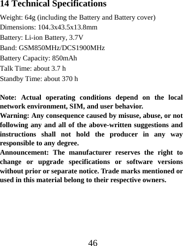  4614 Technical Specifications Weight: 64g (including the Battery and Battery cover) Dimensions: 104.3x43.5x13.8mm Battery: Li-ion Battery, 3.7V Band: GSM850MHz/DCS1900MHz Battery Capacity: 850mAh Talk Time: about 3.7 h Standby Time: about 370 h  Note: Actual operating conditions depend on the local network environment, SIM, and user behavior.   Warning: Any consequence caused by misuse, abuse, or not following any and all of the above-written suggestions and instructions shall not hold the producer in any way responsible to any degree.     Announcement: The manufacturer reserves the right to change or upgrade specifications or software versions without prior or separate notice. Trade marks mentioned or used in this material belong to their respective owners.      