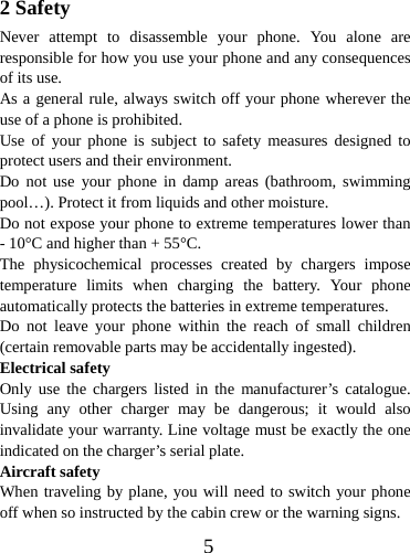  52 Safety Never attempt to disassemble your phone. You alone are responsible for how you use your phone and any consequences of its use. As a general rule, always switch off your phone wherever the use of a phone is prohibited. Use of your phone is subject to safety measures designed to protect users and their environment. Do not use your phone in damp areas (bathroom, swimming pool…). Protect it from liquids and other moisture. Do not expose your phone to extreme temperatures lower than - 10°C and higher than + 55°C. The physicochemical processes created by chargers impose temperature limits when charging the battery. Your phone automatically protects the batteries in extreme temperatures. Do not leave your phone within the reach of small children (certain removable parts may be accidentally ingested). Electrical safety Only use the chargers listed in the manufacturer’s catalogue. Using any other charger may be dangerous; it would also invalidate your warranty. Line voltage must be exactly the one indicated on the charger’s serial plate. Aircraft safety When traveling by plane, you will need to switch your phone off when so instructed by the cabin crew or the warning signs. 