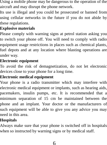  6Using a mobile phone may be dangerous to the operation of the aircraft and may disrupt the phone network. Its use is illegal and you could be prosecuted or banned from using cellular networks in the future if you do not abide by these regulations. Explosive materials Please comply with warning signs at petrol station asking you to switch your phone off. You will need to comply with radio equipment usage restrictions in places such as chemical plants, fuel depots and at any location where blasting operations are under way. Electronic equipment To avoid the risk of demagnetization, do not let electronic devices close to your phone for a long time. Electronic medical equipment Your phone is a radio transmitter which may interfere with electronic medical equipment or implants, such as hearing aids, pacemakers, insulin pumps, etc. It is recommended that a minimum separation of 15 cm be maintained between the phone and an implant. Your doctor or the manufacturers of such equipment will be able to give you any advice you may need in this area.   Hospitals Always make sure that your phone is switched off in hospitals when so instructed by warning signs or by medical staff.    