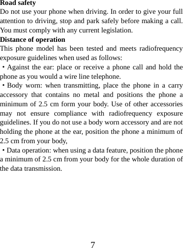  7Road safety Do not use your phone when driving. In order to give your full attention to driving, stop and park safely before making a call. You must comply with any current legislation. Distance of operation This phone model has been tested and meets radiofrequency exposure guidelines when used as follows: ·Against the ear: place or receive a phone call and hold the phone as you would a wire line telephone. ·Body worn: when transmitting, place the phone in a carry accessory that contains no metal and positions the phone a minimum of 2.5 cm form your body. Use of other accessories may not ensure compliance with radiofrequency exposure guidelines. If you do not use a body worn accessory and are not holding the phone at the ear, position the phone a minimum of 2.5 cm from your body, ·Data operation: when using a data feature, position the phone a minimum of 2.5 cm from your body for the whole duration of the data transmission.        