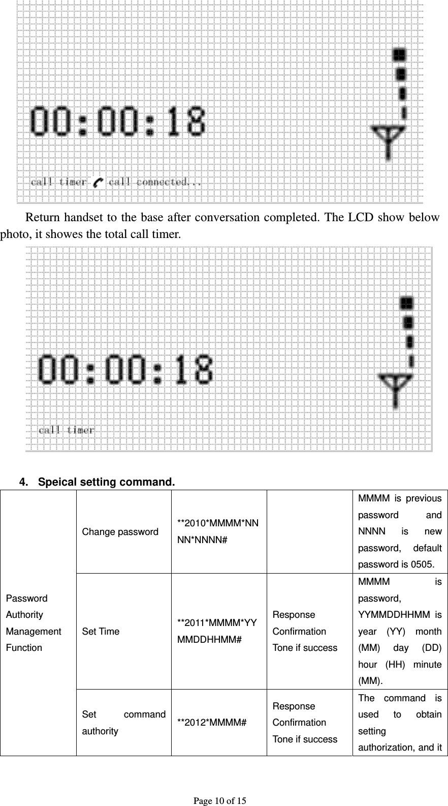 Page 10 of 15  Return handset to the base after conversation completed. The LCD show below photo, it showes the total call timer.   4.  Speical setting command. Password Authority Management Function Change password  **2010*MMMM*NNNN*NNNN#   MMMM is previous password and NNNN is new password, default password is 0505. Set Time  **2011*MMMM*YYMMDDHHMM# Response Confirmation Tone if success MMMM is password, YYMMDDHHMM is year (YY) month (MM) day (DD) hour (HH) minute (MM). Set command authority  **2012*MMMM# Response Confirmation Tone if success The command is used to obtain setting authorization, and it 