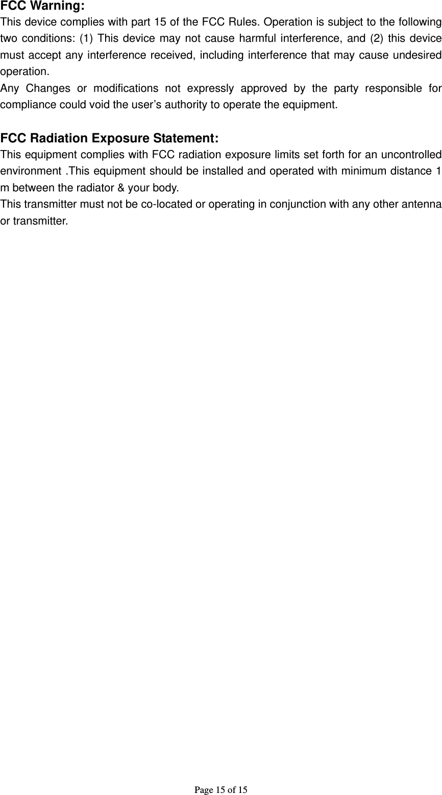 Page 15 of 15  FCC Warning: This device complies with part 15 of the FCC Rules. Operation is subject to the following two conditions: (1) This device may not cause harmful interference, and (2) this device must accept any interference received, including interference that may cause undesired operation. Any Changes or modifications not expressly approved by the party responsible for compliance could void the user’s authority to operate the equipment.  FCC Radiation Exposure Statement:     This equipment complies with FCC radiation exposure limits set forth for an uncontrolled environment .This equipment should be installed and operated with minimum distance 1 m between the radiator &amp; your body.     This transmitter must not be co-located or operating in conjunction with any other antenna or transmitter.       