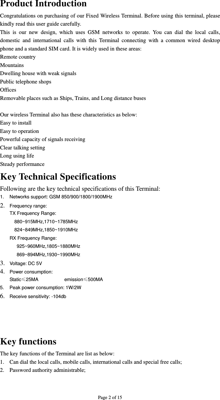 Page 2 of 15 Product Introduction   Congratulations on purchasing of our Fixed Wireless Terminal. Before using this terminal, please kindly read this user guide carefully. This is our new design, which uses GSM networks to operate. You can dial the local calls, domestic and international calls with this Terminal connecting with a common wired desktop phone and a standard SIM card. It is widely used in these areas: Remote country Mountains  Dwelling house with weak signals Public telephone shops Offices  Removable places such as Ships, Trains, and Long distance buses  Our wireless Terminal also has these characteristics as below: Easy to install Easy to operation Powerful capacity of signals receiving Clear talking setting Long using life Steady performance Key Technical Specifications Following are the key technical specifications of this Terminal: 1.  Networks support: GSM 850/900/1800/1900MHz   2. Frequency range:   TX Frequency Range:     880~915MHz,1710~1785MHz   824~849MHz,1850~1910MHz RX Frequency Range:      925~960MHz,1805~1880MHz    869~894MHz,1930~1990MHz  3. Voltage: DC 5V   4. Power consumption: Static≤25MA           emission≤500MA 5.  Peak power consumption: 1W/2W 6. Receive sensitivity: -104db     Key functions The key functions of the Terminal are list as below: 1. Can dial the local calls, mobile calls, international calls and special free calls; 2. Password authority administrable; 