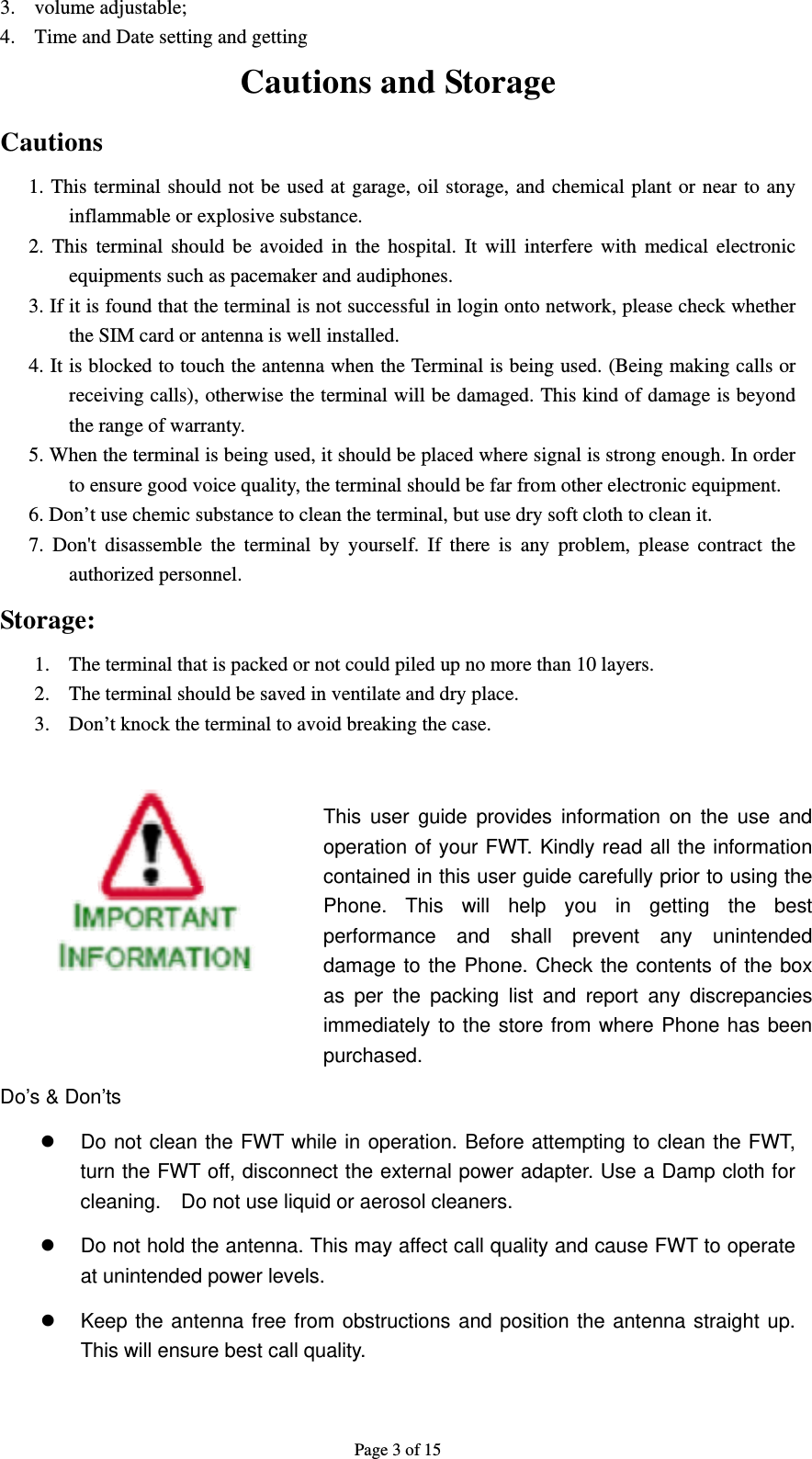 Page 3 of 15 3. volume adjustable; 4. Time and Date setting and getting Cautions and Storage Cautions 1. This terminal should not be used at garage, oil storage, and chemical plant or near to any inflammable or explosive substance. 2. This terminal should be avoided in the hospital. It will interfere with medical electronic equipments such as pacemaker and audiphones. 3. If it is found that the terminal is not successful in login onto network, please check whether the SIM card or antenna is well installed.   4. It is blocked to touch the antenna when the Terminal is being used. (Being making calls or receiving calls), otherwise the terminal will be damaged. This kind of damage is beyond the range of warranty. 5. When the terminal is being used, it should be placed where signal is strong enough. In order to ensure good voice quality, the terminal should be far from other electronic equipment. 6. Don’t use chemic substance to clean the terminal, but use dry soft cloth to clean it. 7. Don&apos;t disassemble the terminal by yourself. If there is any problem, please contract the authorized personnel. Storage: 1. The terminal that is packed or not could piled up no more than 10 layers. 2. The terminal should be saved in ventilate and dry place. 3. Don’t knock the terminal to avoid breaking the case.              Do’s &amp; Don’ts z  Do not clean the FWT while in operation. Before attempting to clean the FWT, turn the FWT off, disconnect the external power adapter. Use a Damp cloth for cleaning.    Do not use liquid or aerosol cleaners. z  Do not hold the antenna. This may affect call quality and cause FWT to operate at unintended power levels. z  Keep the antenna free from obstructions and position the antenna straight up. This will ensure best call quality. This user guide provides information on the use and operation of your FWT. Kindly read all the information contained in this user guide carefully prior to using the Phone. This will help you in getting the best performance and shall prevent any unintended damage to the Phone. Check the contents of the box as per the packing list and report any discrepancies immediately to the store from where Phone has been purchased. 