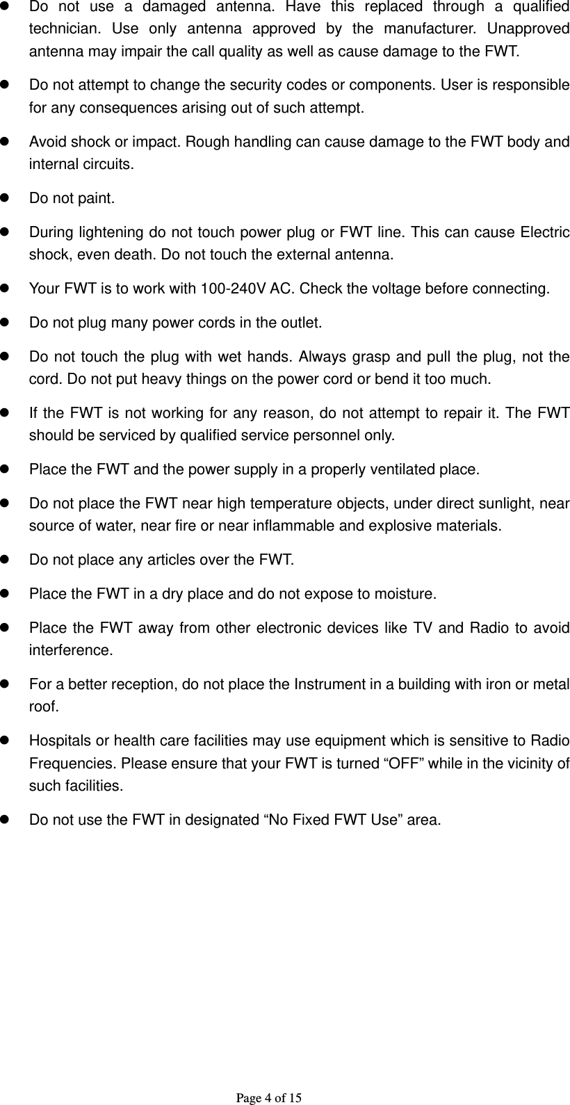 Page 4 of 15 z  Do not use a damaged antenna. Have this replaced through a qualified technician. Use only antenna approved by the manufacturer. Unapproved antenna may impair the call quality as well as cause damage to the FWT. z  Do not attempt to change the security codes or components. User is responsible for any consequences arising out of such attempt. z  Avoid shock or impact. Rough handling can cause damage to the FWT body and internal circuits. z  Do not paint. z  During lightening do not touch power plug or FWT line. This can cause Electric shock, even death. Do not touch the external antenna. z  Your FWT is to work with 100-240V AC. Check the voltage before connecting. z  Do not plug many power cords in the outlet. z  Do not touch the plug with wet hands. Always grasp and pull the plug, not the cord. Do not put heavy things on the power cord or bend it too much. z  If the FWT is not working for any reason, do not attempt to repair it. The FWT should be serviced by qualified service personnel only. z  Place the FWT and the power supply in a properly ventilated place. z  Do not place the FWT near high temperature objects, under direct sunlight, near source of water, near fire or near inflammable and explosive materials. z  Do not place any articles over the FWT. z  Place the FWT in a dry place and do not expose to moisture. z  Place the FWT away from other electronic devices like TV and Radio to avoid interference. z  For a better reception, do not place the Instrument in a building with iron or metal roof.  z  Hospitals or health care facilities may use equipment which is sensitive to Radio Frequencies. Please ensure that your FWT is turned “OFF” while in the vicinity of such facilities. z  Do not use the FWT in designated “No Fixed FWT Use” area.  