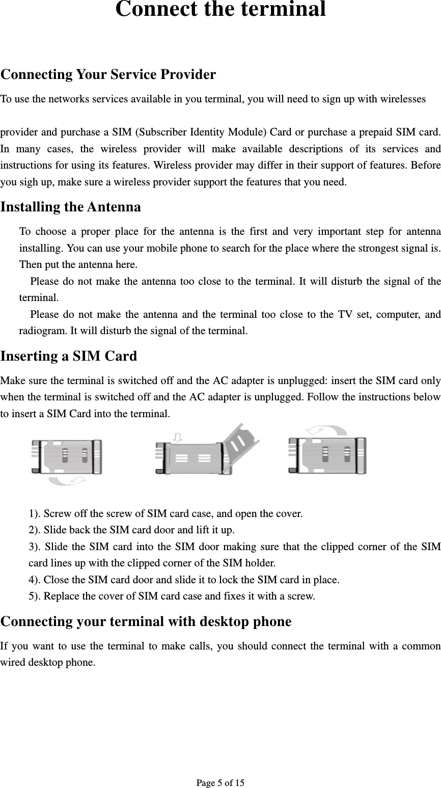 Page 5 of 15  Connect the terminal  Connecting Your Service Provider To use the networks services available in you terminal, you will need to sign up with wirelesses    provider and purchase a SIM (Subscriber Identity Module) Card or purchase a prepaid SIM card. In many cases, the wireless provider will make available descriptions of its services and instructions for using its features. Wireless provider may differ in their support of features. Before you sigh up, make sure a wireless provider support the features that you need. Installing the Antenna   To choose a proper place for the antenna is the first and very important step for antenna installing. You can use your mobile phone to search for the place where the strongest signal is. Then put the antenna here. Please do not make the antenna too close to the terminal. It will disturb the signal of the terminal. Please do not make the antenna and the terminal too close to the TV set, computer, and radiogram. It will disturb the signal of the terminal. Inserting a SIM Card Make sure the terminal is switched off and the AC adapter is unplugged: insert the SIM card only when the terminal is switched off and the AC adapter is unplugged. Follow the instructions below to insert a SIM Card into the terminal.    1). Screw off the screw of SIM card case, and open the cover. 2). Slide back the SIM card door and lift it up. 3). Slide the SIM card into the SIM door making sure that the clipped corner of the SIM card lines up with the clipped corner of the SIM holder. 4). Close the SIM card door and slide it to lock the SIM card in place. 5). Replace the cover of SIM card case and fixes it with a screw. Connecting your terminal with desktop phone If you want to use the terminal to make calls, you should connect the terminal with a common wired desktop phone.                 