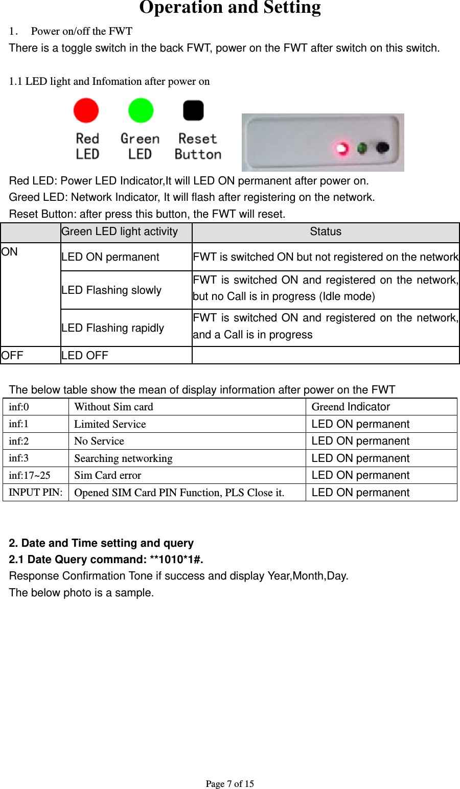 Page 7 of 15  Operation and Setting 1．  Power on/off the FWT There is a toggle switch in the back FWT, power on the FWT after switch on this switch.  1.1 LED light and Infomation after power on    Red LED: Power LED Indicator,It will LED ON permanent after power on. Greed LED: Network Indicator, It will flash after registering on the network. Reset Button: after press this button, the FWT will reset. Green LED light activity  Status ON  LED ON permanent  FWT is switched ON but not registered on the networkLED Flashing slowly  FWT is switched ON and registered on the network, but no Call is in progress (Idle mode) LED Flashing rapidly  FWT is switched ON and registered on the network, and a Call is in progress OFF LED OFF  The below table show the mean of display information after power on the FWT inf:0 Without Sim card  Greend Indicator inf:1 Limited Service  LED ON permanent inf:2 No Service  LED ON permanent inf:3 Searching networking  LED ON permanent inf:17~25 Sim Card error  LED ON permanent INPUT PIN:  Opened SIM Card PIN Function, PLS Close it.  LED ON permanent   2. Date and Time setting and query 2.1 Date Query command: **1010*1#.   Response Confirmation Tone if success and display Year,Month,Day. The below photo is a sample. 