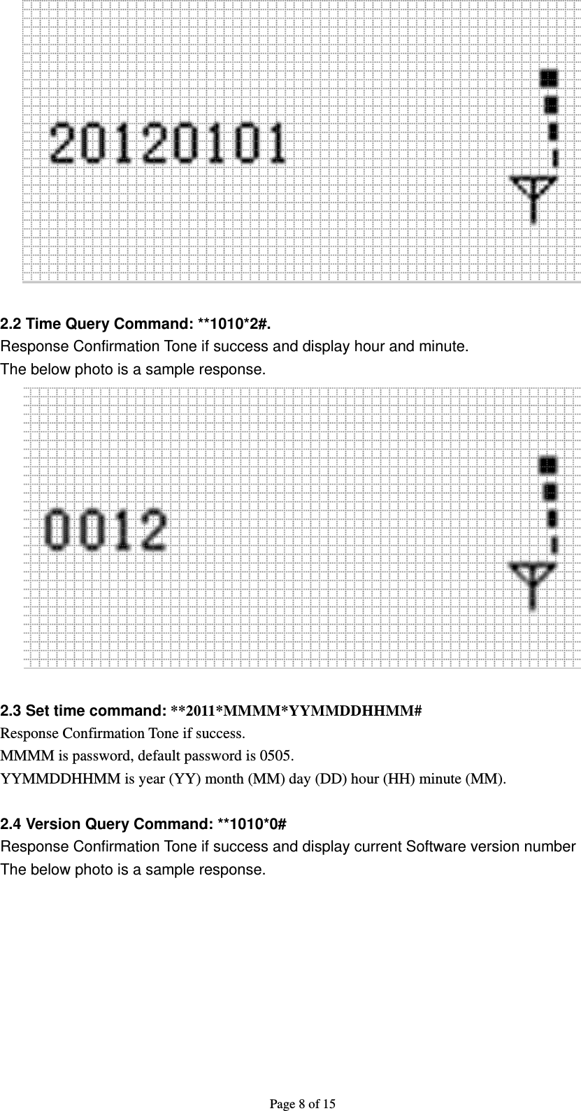 Page 8 of 15   2.2 Time Query Command: **1010*2#. Response Confirmation Tone if success and display hour and minute.   The below photo is a sample response.   2.3 Set time command: **2011*MMMM*YYMMDDHHMM# Response Confirmation Tone if success. MMMM is password, default password is 0505. YYMMDDHHMM is year (YY) month (MM) day (DD) hour (HH) minute (MM).  2.4 Version Query Command: **1010*0# Response Confirmation Tone if success and display current Software version number The below photo is a sample response. 