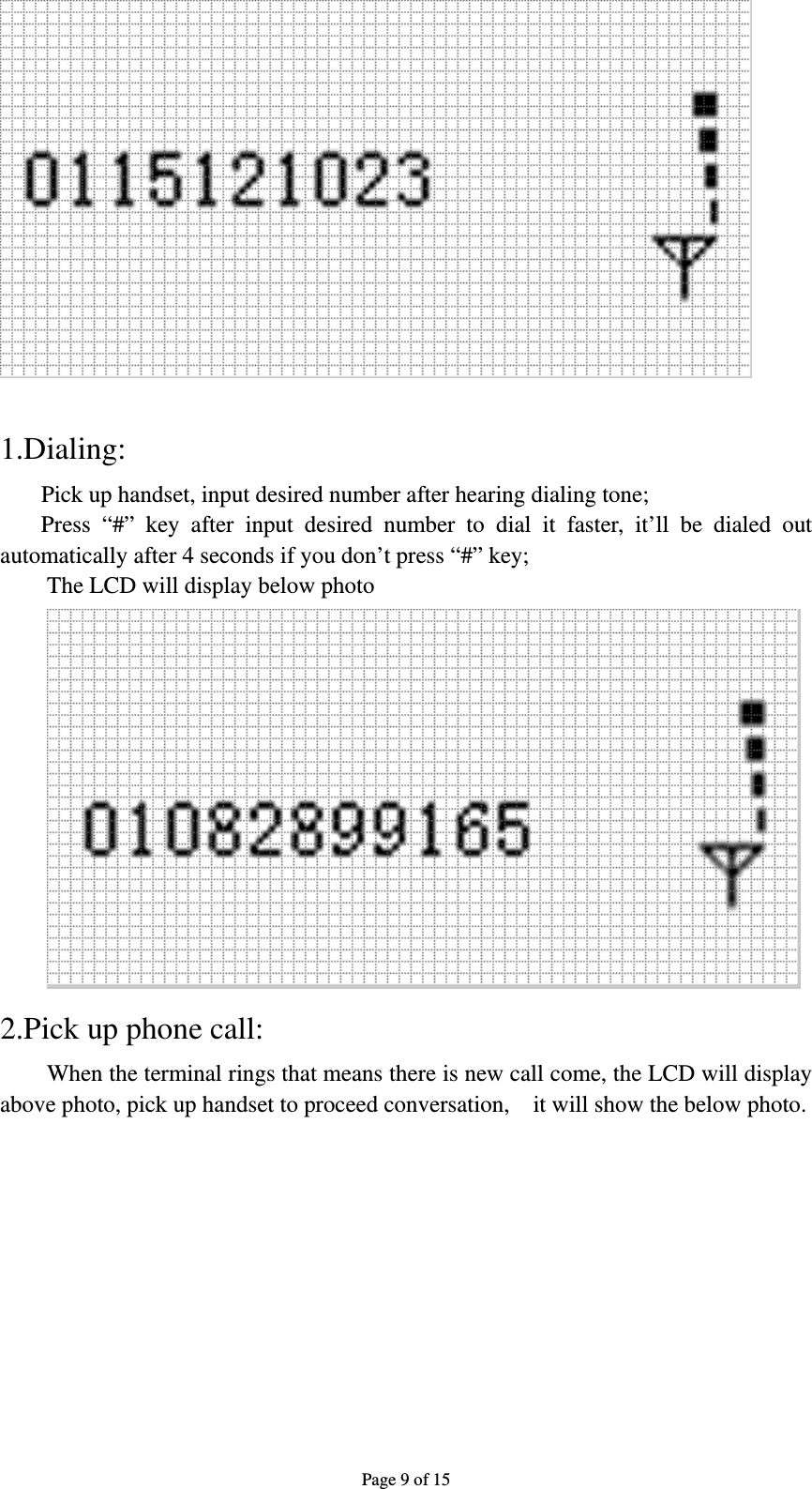 Page 9 of 15   1.Dialing: Pick up handset, input desired number after hearing dialing tone; Press “#” key after input desired number to dial it faster, it’ll be dialed out automatically after 4 seconds if you don’t press “#” key;   The LCD will display below photo  2.Pick up phone call: When the terminal rings that means there is new call come, the LCD will display above photo, pick up handset to proceed conversation,    it will show the below photo. 