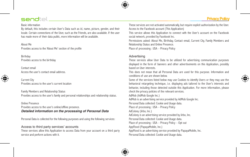 Basic informationBy default, this includes certain User’s Data such as id, name, picture, gender, and their locale. Certain connections of the User, such as the Friends, are also available. If the user has made more of their data public, more information will be available.About MeProvides access to the ‘About Me’ section of the profileBirthdayProvides access to the birthdayContact emailAccess the user’s contact email address.Current CityProvides access to the user’s current locationFamily Members and Relationship StatusProvides access to the user’s family and personal relationships and relationship status.Online PresenceProvides access to the user’s online/offline presence.Detailed information on the processing of Personal DataPersonal Data is collected for the following purposes and using the following services:Access to third party services’ accountsThese services allow this Application to access Data from your account on a third party service and perform actions with it.These services are not activated automatically, but require explicit authorization by the User.Access to the Facebook account (This Application)This service allows this Application to connect with the User’s account on the Facebook social network, provided by Facebook Inc.Permissions asked: About Me, Birthday, Contact email, Current City, Family Members and Relationship Status and Online Presence.Place of processing : USA – Privacy PolicyAdvertisingThese services allow User Data to be utilized for advertising communication purposes displayed in the form of banners and other advertisements on this Application, possibly based on User interests.This does not mean that all Personal Data are used for this purpose. Information and conditions of use are shown below.Some of the services listed below may use Cookies to identify Users or they may use the behavioral retargeting technique, i.e. displaying ads tailored to the User’s interests and behavior, including those detected outside this Application. For more information, please check the privacy policies of the relevant services.AdMob (AdMob Google Inc.)AdMob is an advertising service provided by AdMob Google Inc.Personal Data collected: Cookie and Usage data.Place of processing : USA – Privacy PolicyAdColony (Jirbo, Inc.)AdColony is an advertising service provided by Jirbo, Inc.Personal Data collected: Cookie and Usage data.Place of processing : USA – Privacy Policy – Opt outAppFlood (PapayaMobile, Inc.)AppFlood is an advertising service provided by PapayaMobile, Inc.Personal Data collected: Cookie and Usage data.