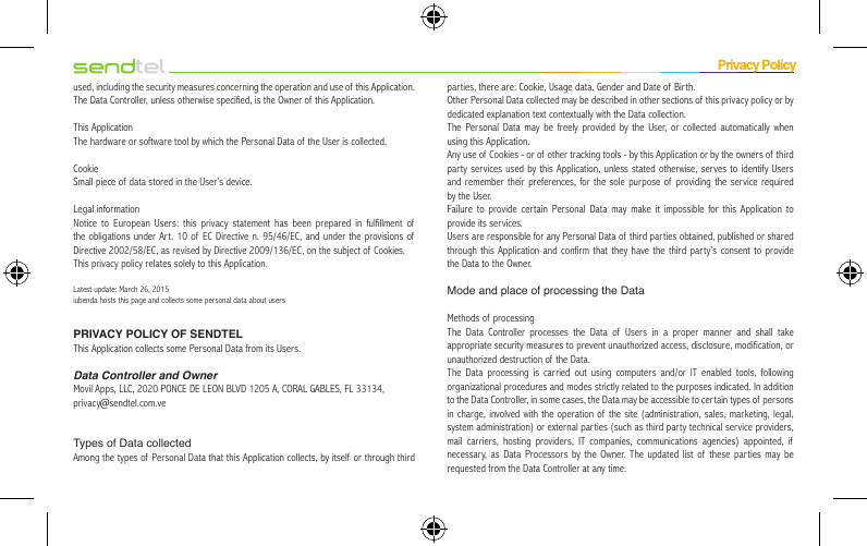 used, including the security measures concerning the operation and use of  this Application. The Data Controller, unless otherwise specified, is the Owner of  this Application.This ApplicationThe hardware or software tool by which the Personal Data of the User is collected.CookieSmall piece of data stored in the User’s device.Legal informationNotice to European Users: this privacy statement has been prepared in fulfillment of the obligations under Art. 10 of EC Directive n. 95/46/EC, and under the provisions of  Directive 2002/58/EC, as revised by Directive 2009/136/EC, on the subject of  Cookies.This privacy policy relates solely to this Application.Latest update: March 26, 2015iubenda hosts this page and collects some personal data about usersPRIVACY POLICY OF SENDTELThis Application collects some Personal Data from its Users.Data Controller and OwnerMovil Apps, LLC, 2020 PONCE DE LEON BLVD 1205 A, CORAL GABLES, FL 33134,privacy@sendtel.com.veTypes of Data collectedAmong the types of Personal Data that this Application collects, by itself or through third parties, there are: Cookie, Usage data, Gender and Date of Birth.Other Personal Data collected may be described in other sections of this privacy policy or by dedicated explanation text contextually with the Data collection.The Personal Data may be freely provided by the User, or collected automatically when using this Application.Any use of Cookies - or of other tracking tools - by this Application or by the owners of  third party services used by this Application, unless stated otherwise, serves to identify Users and remember their preferences, for the sole purpose of providing the service required by the User.Failure to provide certain Personal Data may make it impossible for this Application to provide its services.Users are responsible for any Personal Data of third par ties obtained, published or shared through this Application and confirm that they have the third party’s consent to provide the Data to the Owner.Mode and place of processing the DataMethods of processingThe Data Controller processes the Data of  Users in a proper manner and shall take appropriate security measures to prevent unauthorized access, disclosure, modification, or unauthorized destruction of  the Data.The Data processing is carried out using computers and/or IT enabled tools, following organizational procedures and modes strictly related to the purposes indicated. In addition to the Data Controller, in some cases, the Data may be accessible to certain types of persons in charge, involved with the operation of  the site (administration, sales, marketing, legal, system administration) or external parties (such as third party technical service providers, mail carriers, hosting providers, IT companies, communications agencies) appointed, if necessary, as Data Processors by the Owner. The updated list of these par ties may be requested from the Data Controller at any time.