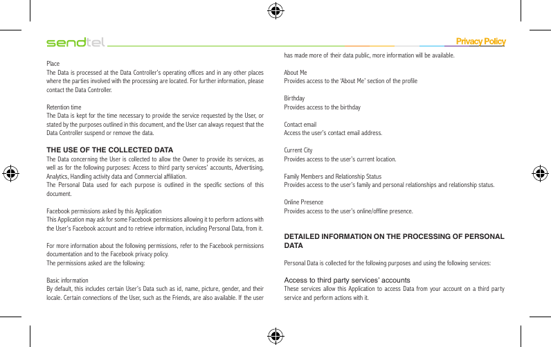 PlaceThe Data is processed at the Data Controller’s operating offices and in any other places where the parties involved with the processing are located. For further information, please contact the Data Controller.Retention timeThe Data is kept for the time necessary to provide the service requested by the User, or stated by the purposes outlined in this document, and the User can always request that the Data Controller suspend or remove the data.THE USE OF THE COLLECTED DATAThe Data concerning the User is collected to allow the Owner to provide its services, as well as for the following purposes: Access to third party services’ accounts, Advertising, Analytics, Handling activity data and Commercial affiliation.The Personal Data used for each purpose is outlined in the specific sections of this document.Facebook permissions asked by this ApplicationThis Application may ask for some Facebook permissions allowing it to perform actions with the User’s Facebook account and to retrieve information, including Personal Data, from it.For more information about the following permissions, refer to the Facebook permissions documentation and to the Facebook privacy policy.The permissions asked are the following:Basic informationBy default, this includes certain User’s Data such as id, name, picture, gender, and their locale. Certain connections of the User, such as the Friends, are also available. If the user has made more of their data public, more information will be available.About MeProvides access to the ‘About Me’ section of the profileBirthdayProvides access to the birthdayContact emailAccess the user’s contact email address.Current CityProvides access to the user’s current location.Family Members and Relationship StatusProvides access to the user’s family and personal relationships and relationship status.Online PresenceProvides access to the user’s online/offline presence.DETAILED INFORMATION ON THE PROCESSING OF PERSONAL DATAPersonal Data is collected for the following purposes and using the following services:Access to third party services’ accountsThese services allow this Application to access Data from your account on a third party service and perform actions with it.