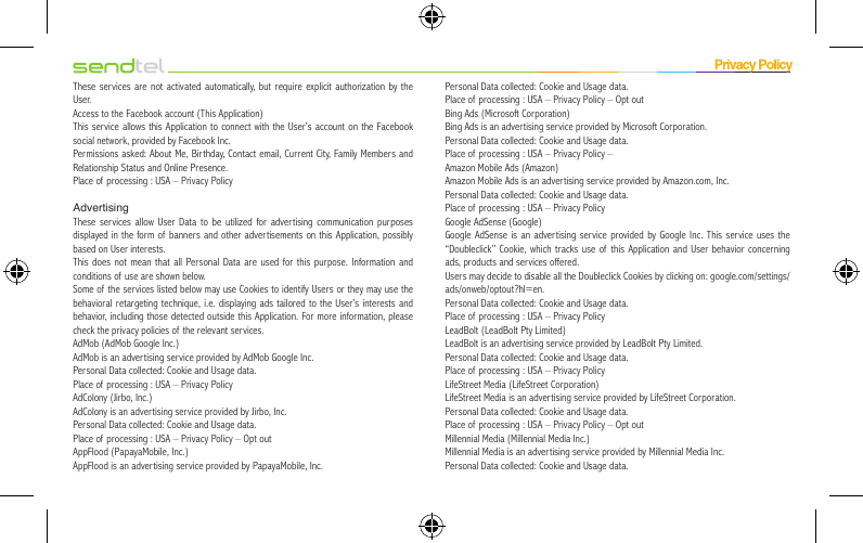 These services are not activated automatically, but require explicit authorization by the User.Access to the Facebook account (This Application)This service allows this Application to connect with the User’s account on the Facebook social network, provided by Facebook Inc.Permissions asked: About Me, Birthday, Contact email, Current City, Family Members and Relationship Status and Online Presence.Place of processing : USA – Privacy PolicyAdvertisingThese services allow User Data to be utilized for advertising communication purposes displayed in the form of banners and other advertisements on this Application, possibly based on User interests.This does not mean that all Personal Data are used for this purpose. Information and conditions of use are shown below.Some of the services listed below may use Cookies to identify Users or they may use the behavioral retargeting technique, i.e. displaying ads tailored to the User’s interests and behavior, including those detected outside this Application. For more information, please check the privacy policies of the relevant services.AdMob (AdMob Google Inc.)AdMob is an advertising service provided by AdMob Google Inc.Personal Data collected: Cookie and Usage data.Place of processing : USA – Privacy PolicyAdColony (Jirbo, Inc.)AdColony is an advertising service provided by Jirbo, Inc.Personal Data collected: Cookie and Usage data.Place of processing : USA – Privacy Policy – Opt outAppFlood (PapayaMobile, Inc.)AppFlood is an advertising service provided by PapayaMobile, Inc.Personal Data collected: Cookie and Usage data.Place of processing : USA – Privacy Policy – Opt outBing Ads (Microsoft Corporation)Bing Ads is an advertising service provided by Microsoft Corporation.Personal Data collected: Cookie and Usage data.Place of processing : USA – Privacy Policy –Amazon Mobile Ads (Amazon)Amazon Mobile Ads is an advertising service provided by Amazon.com, Inc.Personal Data collected: Cookie and Usage data.Place of processing : USA – Privacy PolicyGoogle AdSense (Google)Google AdSense is an advertising service provided by Google Inc. This service uses the “Doubleclick” Cookie, which tracks use of this Application and User behavior concerning ads, products and services offered.Users may decide to disable all the Doubleclick Cookies by clicking on: google.com/settings/ads/onweb/optout?hl=en.Personal Data collected: Cookie and Usage data.Place of processing : USA – Privacy PolicyLeadBolt (LeadBolt Pty Limited)LeadBolt is an advertising service provided by LeadBolt Pty Limited.Personal Data collected: Cookie and Usage data.Place of processing : USA – Privacy PolicyLifeStreet Media (LifeStreet Corporation)LifeStreet Media is an advertising service provided by LifeStreet Corporation.Personal Data collected: Cookie and Usage data.Place of processing : USA – Privacy Policy – Opt outMillennial Media (Millennial Media Inc.)Millennial Media is an advertising service provided by Millennial Media Inc.Personal Data collected: Cookie and Usage data.