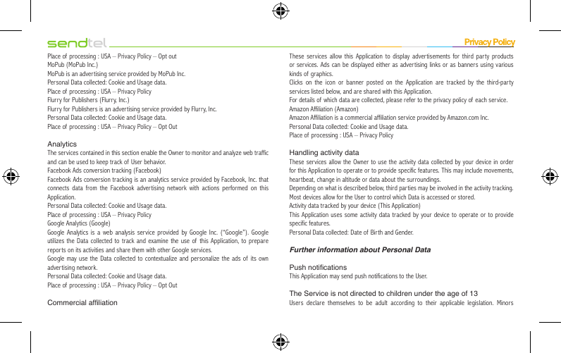 Place of processing : USA – Privacy Policy – Opt outMoPub (MoPub Inc.)MoPub is an advertising service provided by MoPub Inc.Personal Data collected: Cookie and Usage data.Place of processing : USA – Privacy PolicyFlurry for Publishers (Flurry, Inc.)Flurry for Publishers is an advertising service provided by Flurry, Inc.Personal Data collected: Cookie and Usage data.Place of processing : USA – Privacy Policy – Opt OutAnalyticsThe services contained in this section enable the Owner to monitor and analyze web traffic and can be used to keep track of  User behavior.Facebook Ads conversion tracking (Facebook)Facebook Ads conversion tracking is an analytics service provided by Facebook, Inc. that connects data from the Facebook advertising network with actions performed on this Application.Personal Data collected: Cookie and Usage data.Place of processing : USA – Privacy PolicyGoogle Analytics (Google)Google Analytics is a web analysis service provided by Google Inc. (“Google”). Google utilizes the Data collected to track and examine the use of this Application, to prepare reports on its activities and share them with other Google services.Google may use the Data collected to contextualize and personalize the ads of its own advertising network.Personal Data collected: Cookie and Usage data.Place of processing : USA – Privacy Policy – Opt OutCommercial afliationThese services allow this Application to display advertisements for third party products or services. Ads can be displayed either as advertising links or as banners using various kinds of graphics.Clicks on the icon or banner posted on the Application are tracked by the third-party services listed below, and are shared with this Application.For details of which data are collected, please refer to the privacy policy of each service.Amazon Affiliation (Amazon)Amazon Affiliation is a commercial affiliation service provided by Amazon.com Inc.Personal Data collected: Cookie and Usage data.Place of processing : USA – Privacy PolicyHandling activity dataThese services allow the Owner to use the activity data collected by your device in order for this Application to operate or to provide specific features. This may include movements, heartbeat, change in altitude or data about the surroundings.Depending on what is described below, third parties may be involved in the activity tracking.Most devices allow for the User to control which Data is accessed or stored.Activity data tracked by your device (This Application)This Application uses some activity data tracked by your device to operate or to provide specific features.Personal Data collected: Date of Birth and Gender.Further information about Personal DataPush noticationsThis Application may send push notifications to the User.The Service is not directed to children under the age of 13Users declare themselves to be adult according to their applicable legislation. Minors 