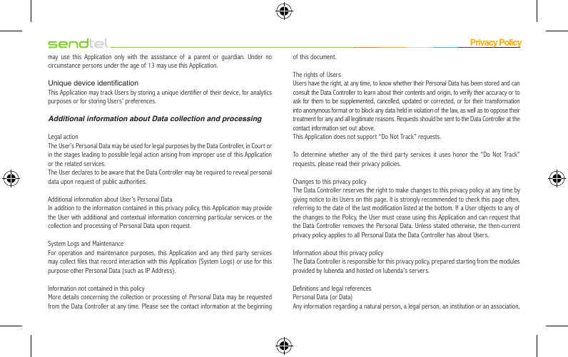 may use this Application only with the assistance of a parent or guardian. Under no circumstance persons under the age of 13 may use this Application.Unique device identicationThis Application may track Users by storing a unique identifier of their device, for analytics purposes or for storing Users’ preferences.Additional information about Data collection and processingLegal actionThe User’s Personal Data may be used for legal purposes by the Data Controller, in Court or in the stages leading to possible legal action arising from improper use of  this Application or the related services.The User declares to be aware that the Data Controller may be required to reveal personal data upon request of public authorities.Additional information about User’s Personal DataIn addition to the information contained in this privacy policy, this Application may provide the User with additional and contextual information concerning particular services or the collection and processing of Personal Data upon request.System Logs and MaintenanceFor operation and maintenance purposes, this Application and any third par ty services may collect files that record interaction with this Application (System Logs) or use for this purpose other Personal Data (such as IP Address).Information not contained in this policyMore details concerning the collection or processing of Personal Data may be requested from the Data Controller at any time. Please see the contact information at the beginning of this document.The rights of UsersUsers have the right, at any time, to know whether their Personal Data has been stored and can consult the Data Controller to learn about their contents and origin, to verify their accuracy or to ask for them to be supplemented, cancelled, updated or corrected, or for their transformation into anonymous format or to block any data held in violation of the law, as well as to oppose their treatment for any and all legitimate reasons. Requests should be sent to the Data Controller at the contact information set out above.This Application does not support “Do Not Track” requests.To determine whether any of the third party services it uses honor the “Do Not Track” requests, please read their privacy policies.Changes to this privacy policyThe Data Controller reserves the right to make changes to this privacy policy at any time by giving notice to its Users on this page. It is strongly recommended to check this page often, referring to the date of the last modification listed at the bottom. If  a User objects to any of the changes to the Policy, the User must cease using this Application and can request that the Data Controller removes the Personal Data. Unless stated otherwise, the then-current privacy policy applies to all Personal Data the Data Controller has about Users.Information about this privacy policyThe Data Controller is responsible for this privacy policy, prepared starting from the modules provided by Iubenda and hosted on Iubenda’s servers.Definitions and legal referencesPersonal Data (or Data)Any information regarding a natural person, a legal person, an institution or an association, 