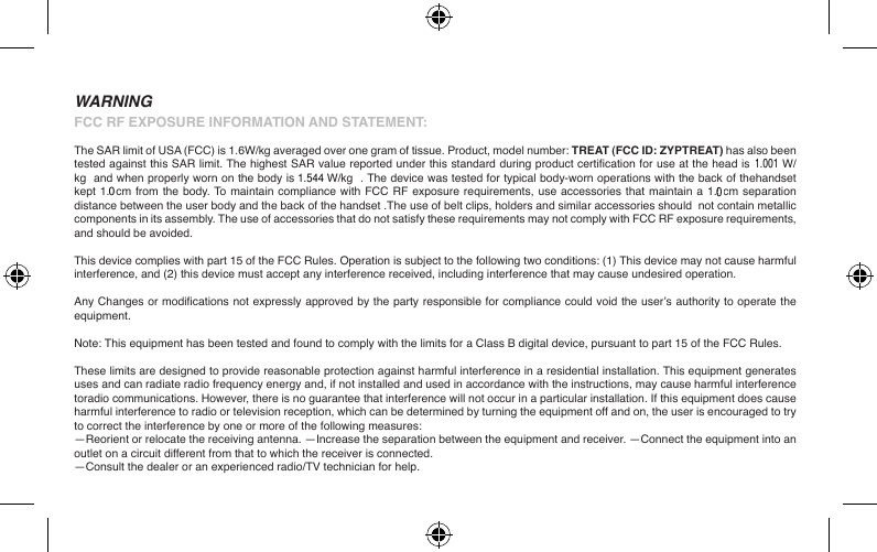 FCC RF EXPOSURE INFORMATION AND STATEMENT:The SAR limit of USA (FCC) is 1.6W/kg averaged over one gram of tissue. Product, model number: TREAT (FCC ID: ZYPTREAT) has also been tested against this SAR limit. The highest SAR value reported under this standard during product certication for use at the head is 1.126W/kg  and when properly worn on the body is 0.523W/kg  . The device was tested for typical body-worn operations with the back of thehandset kept 1.5cm from the body. To maintain compliance with FCC RF exposure requirements, use accessories that maintain a 1.5cm separation distance between the user body and the back of the handset .The use of belt clips, holders and similar accessories should  not contain metallic components in its assembly. The use of accessories that do not satisfy these requirements may not comply with FCC RF exposure requirements, and should be avoided.This device complies with part 15 of the FCC Rules. Operation is subject to the following two conditions: (1) This device may not cause harmful interference, and (2) this device must accept any interference received, including interference that may cause undesired operation.Any Changes or modications not expressly approved by the party responsible for compliance could void the user’s authority to operate the equipment.Note: This equipment has been tested and found to comply with the limits for a Class B digital device, pursuant to part 15 of the FCC Rules.These limits are designed to provide reasonable protection against harmful interference in a residential installation. This equipment generates uses and can radiate radio frequency energy and, if not installed and used in accordance with the instructions, may cause harmful interference toradio communications. However, there is no guarantee that interference will not occur in a particular installation. If this equipment does cause harmful interference to radio or television reception, which can be determined by turning the equipment off and on, the user is encouraged to try to correct the interference by one or more of the following measures:—Reorient or relocate the receiving antenna. —Increase the separation between the equipment and receiver. —Connect the equipment into an outlet on a circuit different from that to which the receiver is connected.—Consult the dealer or an experienced radio/TV technician for help.WARNING001.5441.001