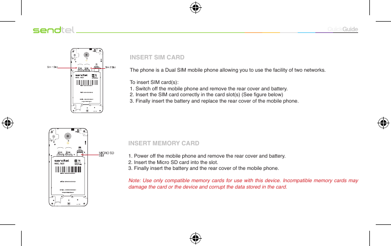 INSERT SIM CARDThe phone is a Dual SIM mobile phone allowing you to use the facility of two networks.To insert SIM card(s):1. Switch off the mobile phone and remove the rear cover and battery.2. Insert the SIM card correctly in the card slot(s) (See gure below)3. Finally insert the battery and replace the rear cover of the mobile phone.INSERT MEMORY CARD1. Power off the mobile phone and remove the rear cover and battery.2. Insert the Micro SD card into the slot.3. Finally insert the battery and the rear cover of the mobile phone.Note: Use only compatible memory cards for use with this device. Incompatible memory cards may damage the card or the device and corrupt the data stored in the card.