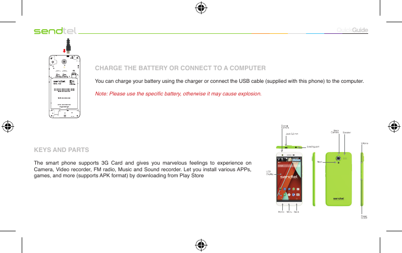 CHARGE THE BATTERY OR CONNECT TO A COMPUTERYou can charge your battery using the charger or connect the USB cable (supplied with this phone) to the computer.Note: Please use the specic battery, otherwise it may cause explosion.KEYS AND PARTS The  smart  phone  supports  3G  Card  and  gives  you  marvelous  feelings  to  experience  on Camera, Video recorder, FM radio, Music and Sound recorder. Let you install various APPs, games, and more (supports APK format) by downloading from Play Store