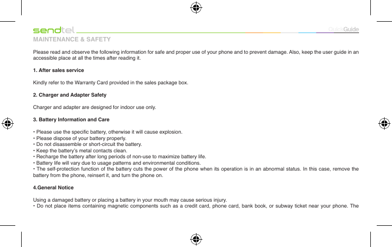 MAINTENANCE &amp; SAFETYPlease read and observe the following information for safe and proper use of your phone and to prevent damage. Also, keep the user guide in an accessible place at all the times after reading it.1. After sales service Kindly refer to the Warranty Card provided in the sales package box.2. Charger and Adapter SafetyCharger and adapter are designed for indoor use only.3. Battery Information and Care• Please use the specic battery, otherwise it will cause explosion.• Please dispose of your battery properly.• Do not disassemble or short-circuit the battery.• Keep the battery’s metal contacts clean.• Recharge the battery after long periods of non-use to maximize battery life.• Battery life will vary due to usage patterns and environmental conditions.• The self-protection function of the battery cuts the power of the phone when its operation is in an abnormal status. In this case, remove the battery from the phone, reinsert it, and turn the phone on.4.General NoticeUsing a damaged battery or placing a battery in your mouth may cause serious injury.• Do not place items containing magnetic components such as a  credit card,  phone card,  bank book,  or subway  ticket near  your phone. The 