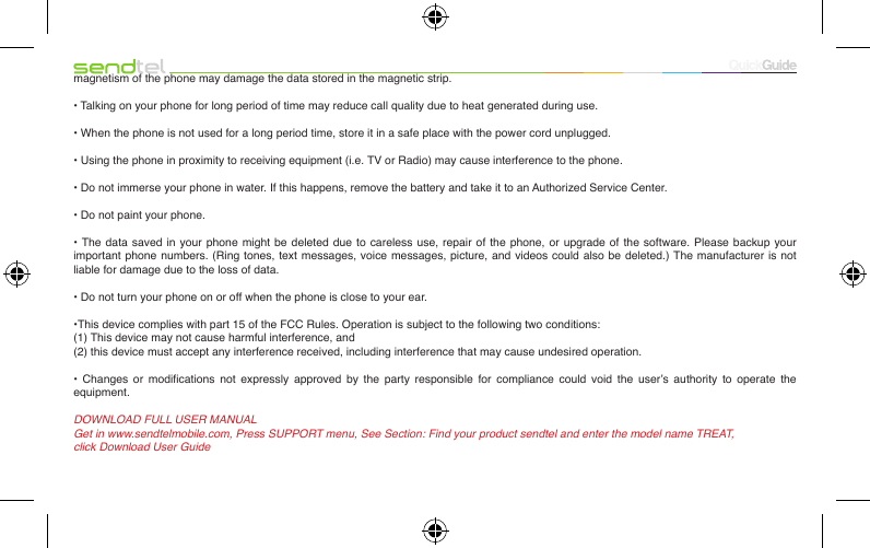 magnetism of the phone may damage the data stored in the magnetic strip.• Talking on your phone for long period of time may reduce call quality due to heat generated during use.• When the phone is not used for a long period time, store it in a safe place with the power cord unplugged.• Using the phone in proximity to receiving equipment (i.e. TV or Radio) may cause interference to the phone.• Do not immerse your phone in water. If this happens, remove the battery and take it to an Authorized Service Center.• Do not paint your phone.• The  data saved in your  phone  might  be deleted due  to  careless  use, repair of the  phone,  or  upgrade of the  software.  Please  backup your important phone numbers. (Ring tones, text messages, voice messages, picture, and videos could also be deleted.) The manufacturer is not liable for damage due to the loss of data.• Do not turn your phone on or off when the phone is close to your ear.•This device complies with part 15 of the FCC Rules. Operation is subject to the following two conditions: (1) This device may not cause harmful interference, and(2) this device must accept any interference received, including interference that may cause undesired operation.•  Changes  or  modications  not  expressly  approved  by  the  party  responsible  for  compliance  could  void  the  user’s  authority  to  operate  the equipment.DOWNLOAD FULL USER MANUALGet in www.sendtelmobile.com, Press SUPPORT menu, See Section: Find your product sendtel and enter the model name TREAT,click Download User Guide