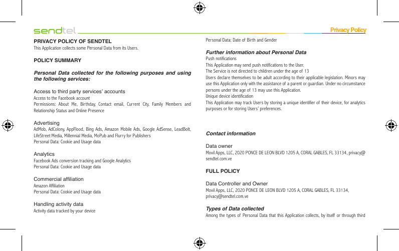 PRIVACY POLICY OF SENDTELThis Application collects some Personal Data from its Users.POLICY SUMMARYPersonal Data collected for the following purposes and using the following services:Access to third party services’ accountsAccess to the Facebook accountPermissions: About Me, Birthday, Contact email, Current City, Family Members and Relationship Status and Online PresenceAdvertisingAdMob, AdColony, AppFlood, Bing Ads, Amazon Mobile Ads, Google AdSense, LeadBolt, LifeStreet Media, Millennial Media, MoPub and Flurry for PublishersPersonal Data: Cookie and Usage dataAnalyticsFacebook Ads conversion tracking and Google AnalyticsPersonal Data: Cookie and Usage dataCommercial afliationAmazon AffiliationPersonal Data: Cookie and Usage dataHandling activity dataActivity data tracked by your devicePersonal Data: Date of Birth and GenderFurther information about Personal DataPush notificationsThis Application may send push notifications to the User.The Service is not directed to children under the age of 13Users declare themselves to be adult according to their applicable legislation. Minors may use this Application only with the assistance of a parent or guardian. Under no circumstance persons under the age of  13 may use this Application.Unique device identificationThis Application may track Users by storing a unique identifier of their device, for analytics purposes or for storing Users’ preferences.Contact informationData ownerMovil Apps, LLC, 2020 PONCE DE LEON BLVD 1205 A, CORAL GABLES, FL 33134, privacy@sendtel.com.veFULL POLICYData Controller and OwnerMovil Apps, LLC, 2020 PONCE DE LEON BLVD 1205 A, CORAL GABLES, FL 33134,privacy@sendtel.com.veTypes of Data collectedAmong the types of Personal Data that this Application collects, by itself or through third 