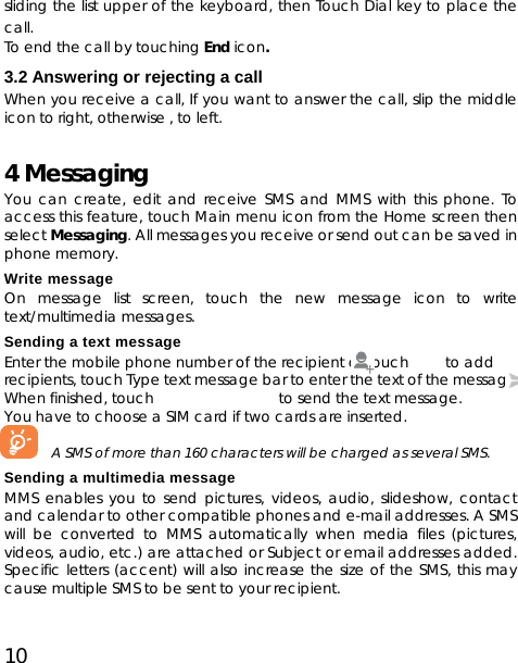 10 sliding the list upper of the keyboard, then Touch Dial key to place the call.  To end the call by touching End icon. 3.2 Answering or rejecting a call When you receive a call, If you want to answer the call, slip the middle icon to right, otherwise , to left. 4 Messaging You can create, edit and receive SMS and MMS with this phone. To access this feature, touch Main menu icon from the Home screen then select Messaging. All messages you receive or send out can be saved in phone memory.   Write message On message list screen, touch the new message icon to write text/multimedia messages. Sending a text message Enter the mobile phone number of the recipient or touch         to add recipients, touch Type text message bar to enter the text of the message. When finished, touch                 to send the text message.  You have to choose a SIM card if two cards are inserted.         A SMS of more than 160 characters will be charged as several SMS.   Sending a multimedia message MMS enables you to send pictures, videos, audio, slideshow, contact and calendar to other compatible phones and e-mail addresses. A SMS will be converted to MMS automatically when media files (pictures, videos, audio, etc.) are attached or Subject or email addresses added. Specific letters (accent) will also increase the size of the SMS, this may cause multiple SMS to be sent to your recipient. 