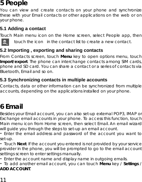 11 5 People You can view and create contacts on your phone and synchronize these with your Email contacts or other applications on the web or on your phone.   5.1 Adding a contact Touch Main menu icon on the Home screen, select People app, then touch the icon in the contact list to create a new contact. 5.2 Importing , exporting and sharing contacts   From Contacts screen, touch Menu key to open options menu, touch Import/export. The phone can interchange contacts among SIM cards, phone and SD card. You can share a contact or a series of contacts via Bluetooth, Email and so on. 5.3 Synchronizing contacts in multiple accounts Contacts, data or other information can be synchronized from multiple accounts, depending on the applications installed on your phone. 6 Email   Besides your Email account, you can also set-up external POP3, IMAP or Exchange email accounts in your phone. To access this function, touch Main menu icon from Home screen, then select Email. An email wizard will guide you through the steps to set-up an email account. • Enter the email address and password of the account you want to set-up. • Touch Next. If the account you entered is not provided by your service provider in the phone, you will be prompted to go to the email account settings screen to enter settings manually.   •  Enter the account name and display name in outgoing emails. • To add another email account, you can touch Menu key / Settings / ADD ACCOUNT.  