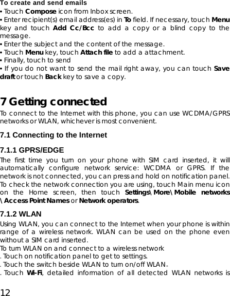 12 To create and send emails • Touch Compose icon from Inbox screen.   • Enter recipient(s) email address(es) in To field. If necessary, touch Menu key and touch Add Cc/Bcc to add a copy or a blind copy to the message. • Enter the subject and the content of the message. • Touch Menu key, touch Attach file to add a attachment. • Finally, touch to send • If you do not want to send the mail right away, you can touch Save draft or touch Back key to save a copy. 7 Getting connected To connect to the Internet with this phone, you can use WCDMA/GPRS networks or WLAN, whichever is most convenient. 7.1 Connecting to the Internet 7.1.1 GPRS/EDGE   The first time you turn on your phone with SIM card inserted, it will automatically configure network service: WCDMA or GPRS. If the network is not connected, you can press and hold on notification panel. To check the network connection you are using, touch Main menu icon on the Home screen, then touch Settings\More\Mobile networks \Access Point Names or Network operators. 7.1.2 WLAN   Using WLAN, you can connect to the Internet when your phone is within range of a wireless network. WLAN can be used on the phone even without a SIM card inserted. To turn WLAN on and connect to a wireless network .Touch on notification panel to get to settings.  .Touch the switch beside WLAN to turn on/off WLAN。  . Touch  Wi-Fi, detailed information of all detected WLAN networks is 