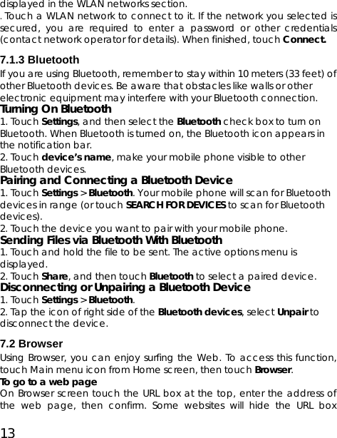 13 displayed in the WLAN networks section.   .Touch a WLAN network to connect to it. If the network you selected is secured, you are required to enter a password or other credentials (contact network operator for details). When finished, touch Connect. 7.1.3 Bluetooth   If you are using Bluetooth, remember to stay within 10 meters (33 feet) of other Bluetooth devices. Be aware that obstacles like walls or other electronic equipment may interfere with your Bluetooth connection.   Turning On Bluetooth   1. Touch Settings, and then select the Bluetooth check box to turn on Bluetooth. When Bluetooth is turned on, the Bluetooth icon appears in the notification bar. 2. Touch device’s name, make your mobile phone visible to other Bluetooth devices.  Pairing and Connecting a Bluetooth Device 1. Touch Settings &gt; Bluetooth. Your mobile phone will scan for Bluetooth devices in range (or touch SEARCH FOR DEVICES to scan for Bluetooth devices). 2. Touch the device you want to pair with your mobile phone. Sending Files via Bluetooth With Bluetooth 1. Touch and hold the file to be sent. The active options menu is displayed. 2. Touch Share, and then touch Bluetooth to select a paired device.   Disconnecting or Unpairing a Bluetooth Device  1. Touch Settings &gt; Bluetooth. 2. Tap the icon of right side of the Bluetooth devices, select Unpair to disconnect the device.   7.2 Browser Using Browser, you can enjoy surfing the Web. To access this function, touch Main menu icon from Home screen, then touch Browser. To go to a web page On Browser screen touch the URL box at the top, enter the address of the web page, then confirm. Some websites will hide the URL box 