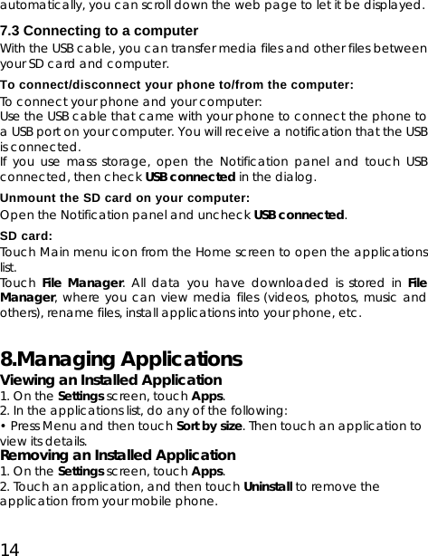 14 automatically, you can scroll down the web page to let it be displayed. 7.3 Connecting to a computer With the USB cable, you can transfer media files and other files between your SD card and computer.  To connect/disconnect your phone to/from the computer: To connect your phone and your computer: Use the USB cable that came with your phone to connect the phone to a USB port on your computer. You will receive a notification that the USB is connected. If you use mass storage, open the Notification panel and touch USB connected, then check USB connected in the dialog. Unmount the SD card on your computer: Open the Notification panel and uncheck USB connected. SD card: Touch Main menu icon from the Home screen to open the applications list. Touch  File Manager. All data you have downloaded is stored in File Manager, where you can view media files (videos, photos, music and others), rename files, install applications into your phone, etc. 8.Managing Applications   Viewing an Installed Application   1. On the Settings screen, touch Apps. 2. In the applications list, do any of the following: • Press Menu and then touch Sort by size. Then touch an application to view its details. Removing an Installed Application   1. On the Settings screen, touch Apps. 2. Touch an application, and then touch Uninstall to remove the application from your mobile phone.   